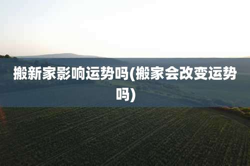 搬新家影响运势吗(搬家会改变运势吗)