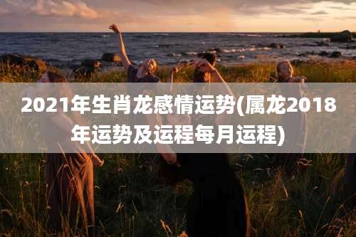 2021年生肖龙感情运势(属龙2018年运势及运程每月运程)