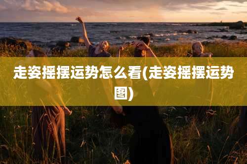 走姿摇摆运势怎么看(走姿摇摆运势图)