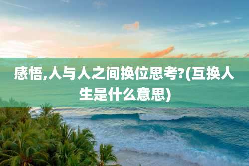 感悟,人与人之间换位思考?(互换人生是什么意思)