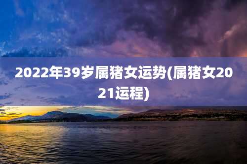 2022年39岁属猪女运势(属猪女2021运程)