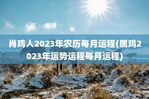 肖鸡人2023年农历每月运程(属鸡2023年运势运程每月运程)