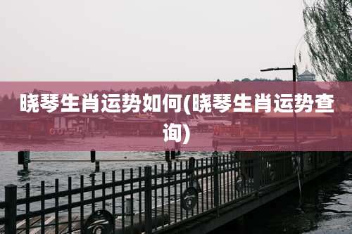 晓琴生肖运势如何(晓琴生肖运势查询)