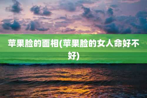 苹果脸的面相(苹果脸的女人命好不好)