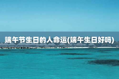 端午节生日的人命运(端午生日好吗)