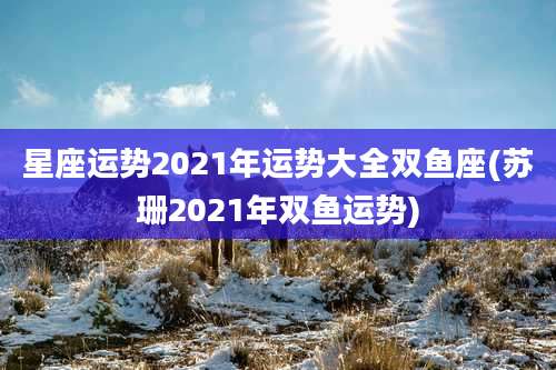 星座运势2021年运势大全双鱼座(苏珊2021年双鱼运势)