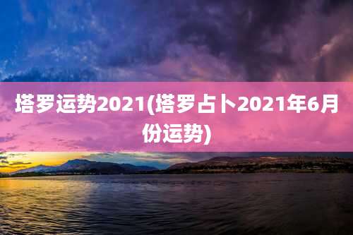 塔罗运势2021(塔罗占卜2021年6月份运势)
