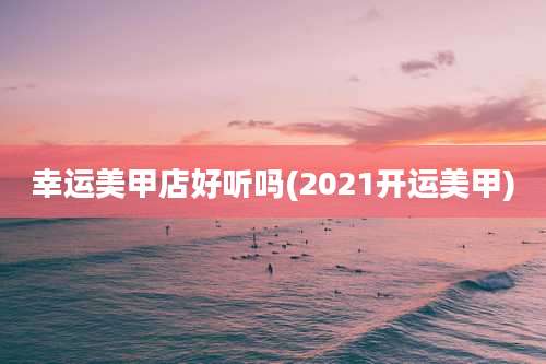 幸运美甲店好听吗(2021开运美甲)