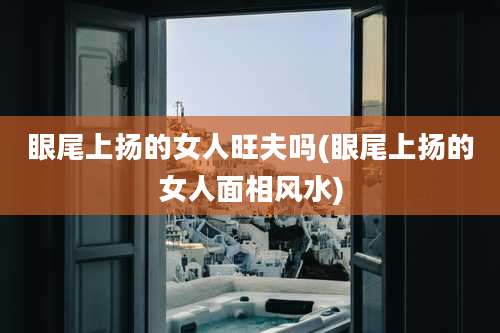 眼尾上扬的女人旺夫吗(眼尾上扬的女人面相风水)