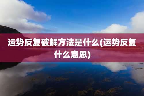 运势反复破解方法是什么(运势反复什么意思)