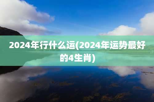 2024年行什么运(2024年运势最好的4生肖)