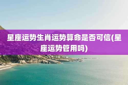 星座运势生肖运势算命是否可信(星座运势管用吗)