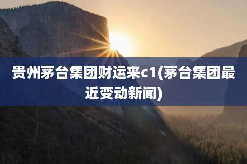 贵州茅台集团财运来c1(茅台集团最近变动新闻)