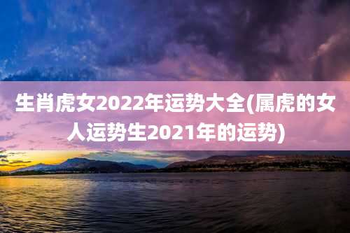 生肖虎女2022年运势大全(属虎的女人运势生2021年的运势)