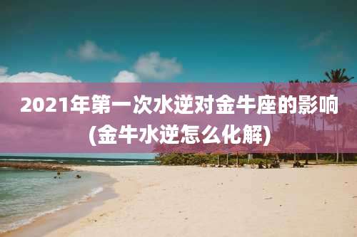 2021年第一次水逆对金牛座的影响(金牛水逆怎么化解)