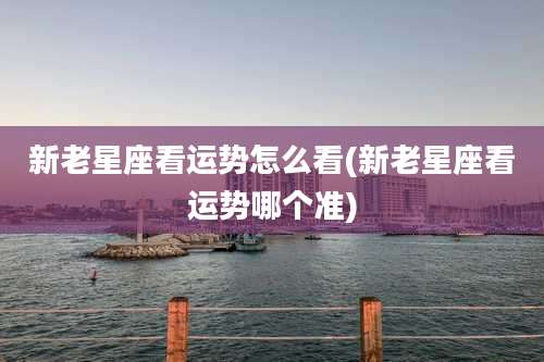 新老星座看运势怎么看(新老星座看运势哪个准)