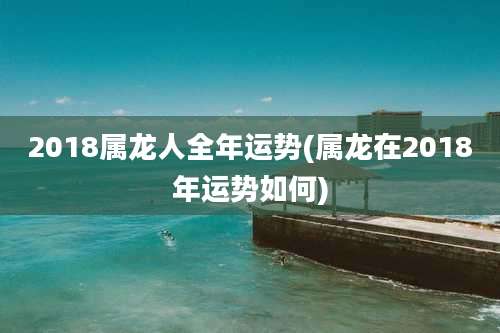 2018属龙人全年运势(属龙在2018年运势如何)
