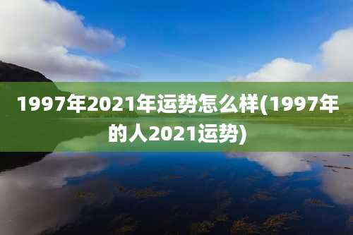 1997年2021年运势怎么样(1997年的人2021运势)