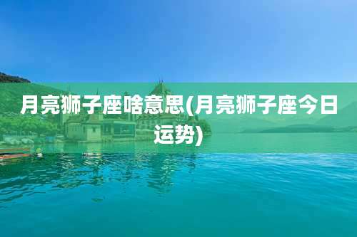 月亮狮子座啥意思(月亮狮子座今日运势)