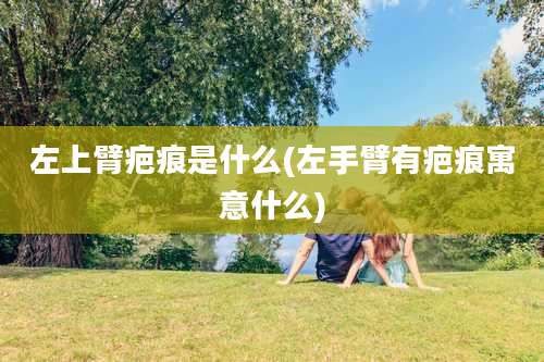 左上臂疤痕是什么(左手臂有疤痕寓意什么)