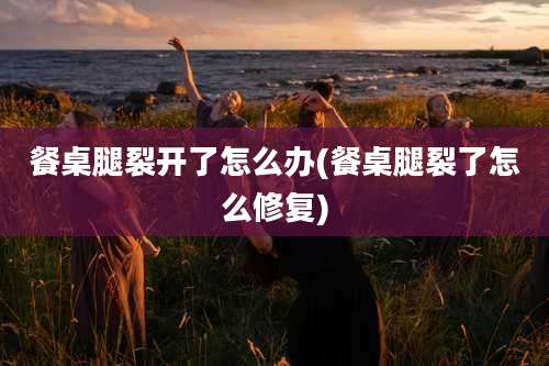 餐桌腿裂开了怎么办(餐桌腿裂了怎么修复)