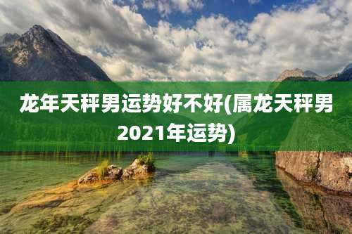 龙年天秤男运势好不好(属龙天秤男2021年运势)