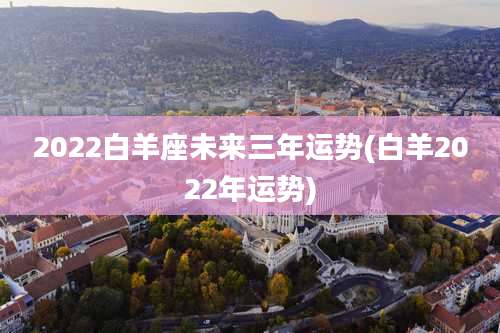 2022白羊座未来三年运势(白羊2022年运势)