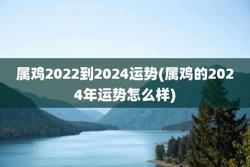 属鸡2022到2024运势(属鸡的2024年运势怎么样)