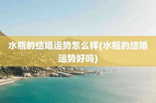 水瓶的结婚运势怎么样(水瓶的结婚运势好吗)
