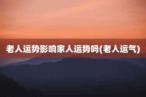老人运势影响家人运势吗(老人运气)