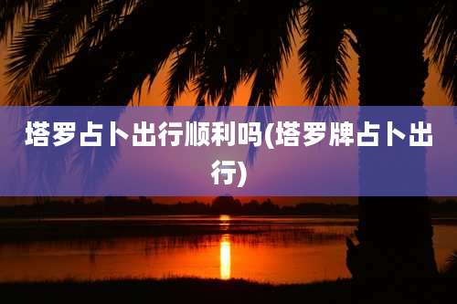 塔罗占卜出行顺利吗(塔罗牌占卜出行)