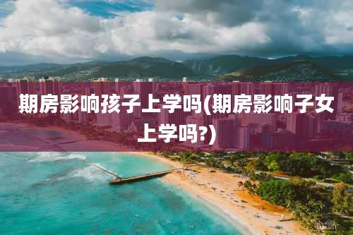 期房影响孩子上学吗(期房影响子女上学吗?)