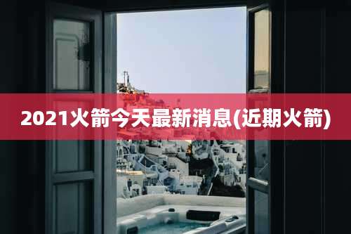 2021火箭今天最新消息(近期火箭)