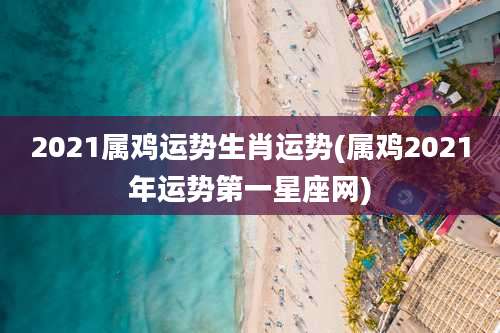 2021属鸡运势生肖运势(属鸡2021年运势第一星座网)