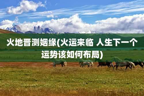 火地晋测姻缘(火运来临 人生下一个运势该如何布局)