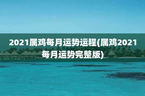 2021属鸡每月运势运程(属鸡2021每月运势完整版)