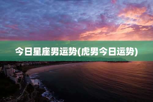 今日星座男运势(虎男今日运势)