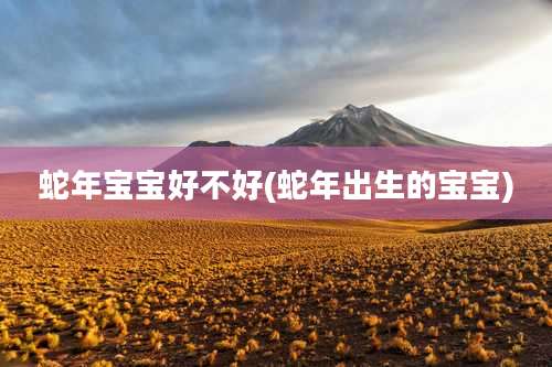 蛇年宝宝好不好(蛇年出生的宝宝)
