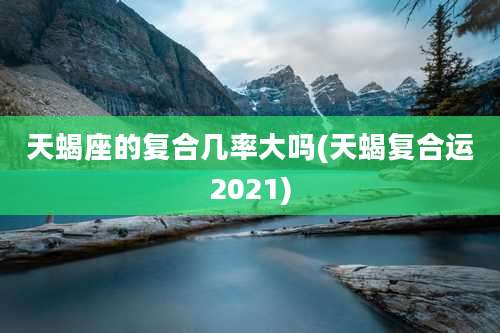 天蝎座的复合几率大吗(天蝎复合运2021)