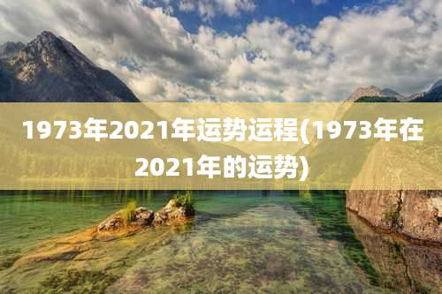 1973年2021年运势运程(1973年在2021年的运势)