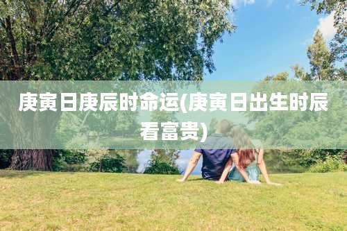 庚寅日庚辰时命运(庚寅日出生时辰看富贵)