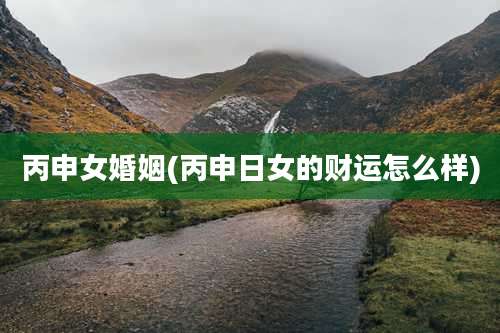 丙申女婚姻(丙申日女的财运怎么样)