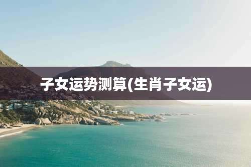 子女运势测算(生肖子女运)