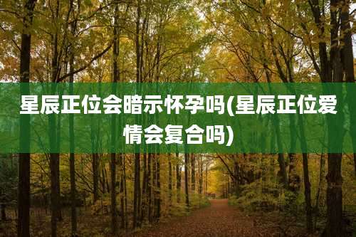 星辰正位会暗示怀孕吗(星辰正位爱情会复合吗)