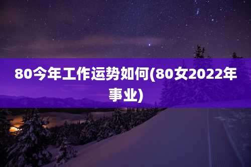 80今年工作运势如何(80女2022年事业)