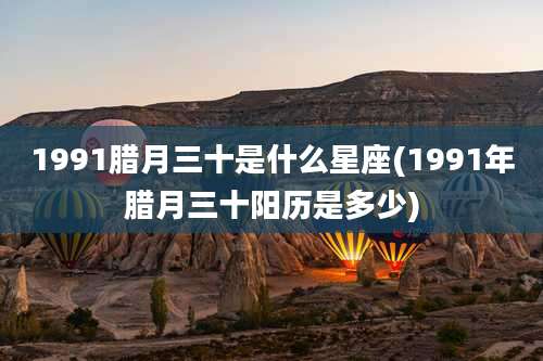 1991腊月三十是什么星座(1991年腊月三十阳历是多少)