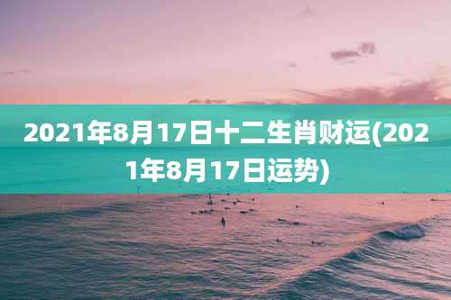 2021年8月17日十二生肖财运(2021年8月17日运势)