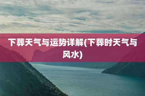 下葬天气与运势详解(下葬时天气与风水)
