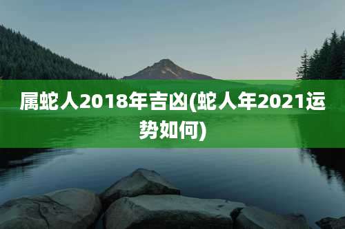 属蛇人2018年吉凶(蛇人年2021运势如何)