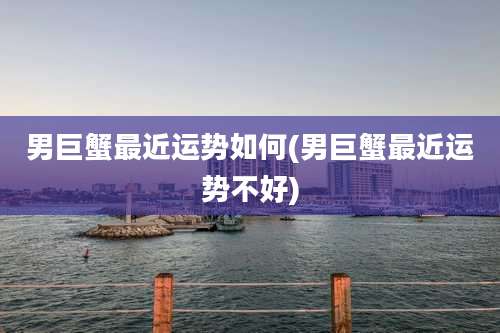 男巨蟹最近运势如何(男巨蟹最近运势不好)